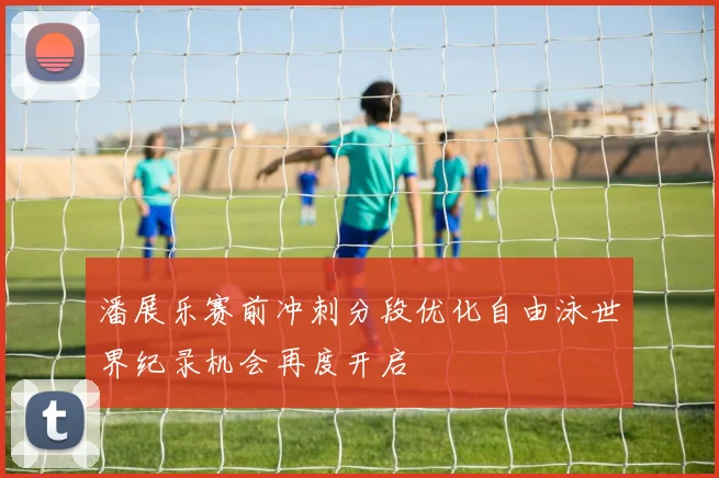 潘展乐赛前冲刺分段优化自由泳世界纪录机会再度开启