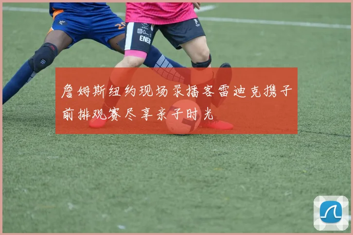 詹姆斯纽约现场录播客雷迪克携子前排观赛尽享亲子时光