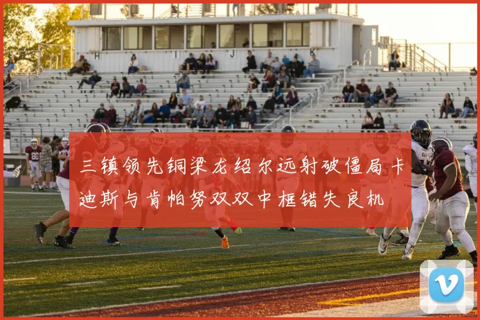 三镇领先铜梁龙绍尔远射破僵局卡迪斯与肯帕努双双中框错失良机